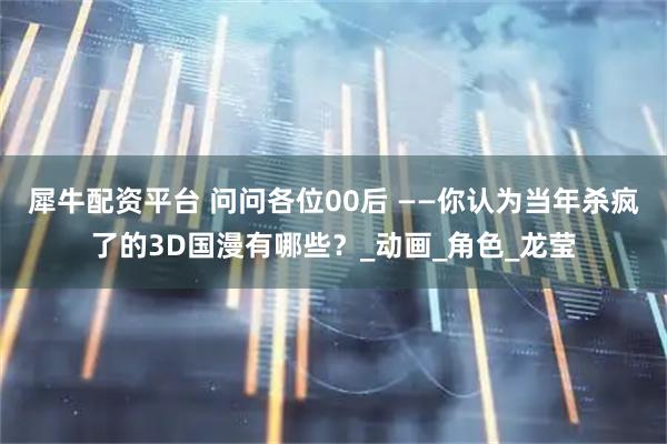 犀牛配资平台 问问各位00后 ——你认为当年杀疯了的3D国漫有哪些？_动画_角色_龙莹