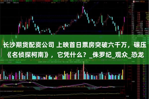 长沙期货配资公司 上映首日票房突破六千万，碾压《名侦探柯南》，它凭什么？_侏罗纪_观众_恐龙