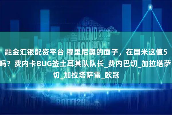 融金汇银配资平台 穆里尼奥的面子，在国米这值500万欧吗？费内卡BUG签土耳其队队长_费内巴切_加拉塔萨雷_欧冠