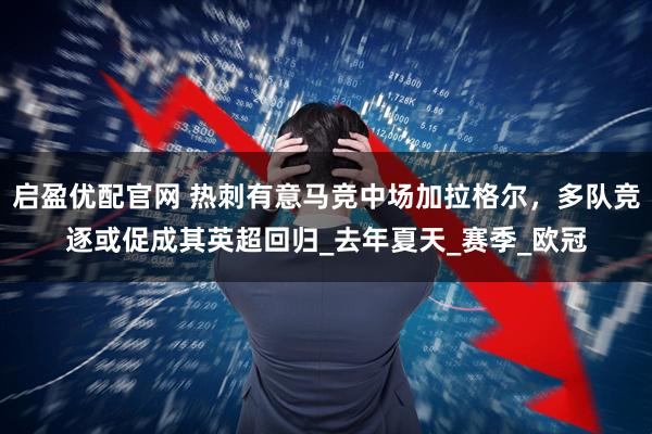 启盈优配官网 热刺有意马竞中场加拉格尔，多队竞逐或促成其英超回归_去年夏天_赛季_欧冠