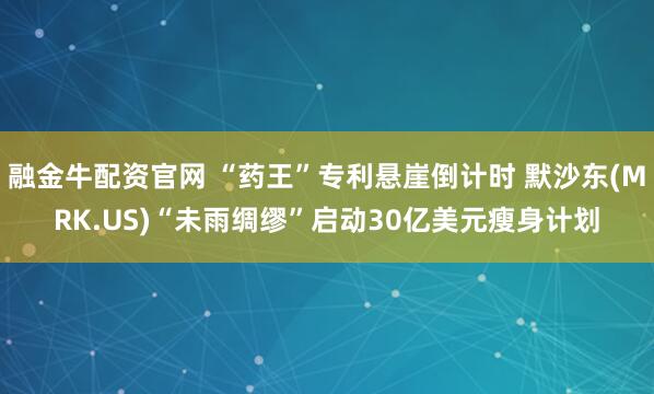 融金牛配资官网 “药王”专利悬崖倒计时 默沙东(MRK.US)“未雨绸缪”启动30亿美元瘦身计划