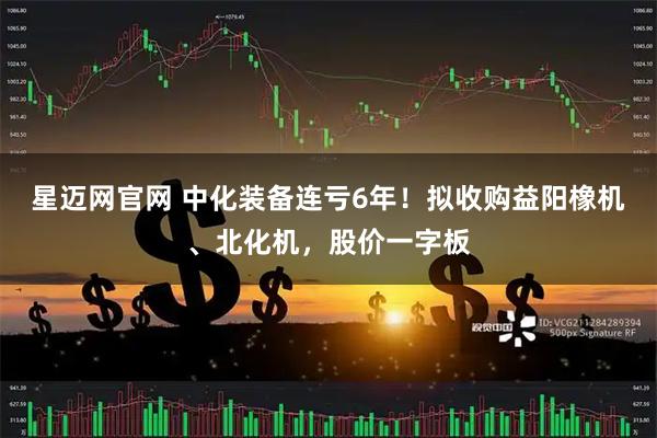 星迈网官网 中化装备连亏6年！拟收购益阳橡机、北化机，股价一字板