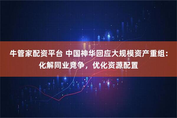 牛管家配资平台 中国神华回应大规模资产重组：化解同业竞争，优化资源配置