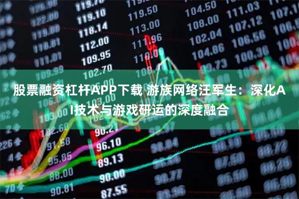 股票融资杠杆APP下载 游族网络汪军生：深化AI技术与游戏研运的深度融合