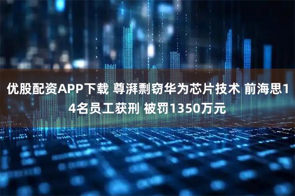优股配资APP下载 尊湃剽窃华为芯片技术 前海思14名员工获刑 被罚1350万元
