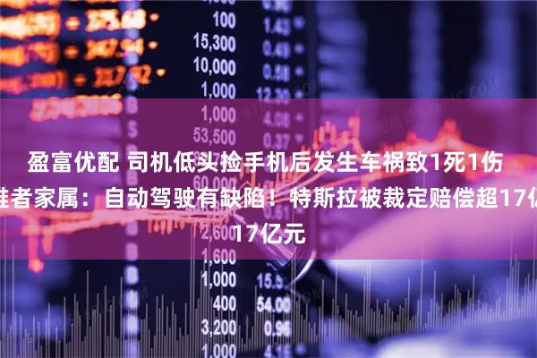 盈富优配 司机低头捡手机后发生车祸致1死1伤 遇难者家属：自动驾驶有缺陷！特斯拉被裁定赔偿超17亿元