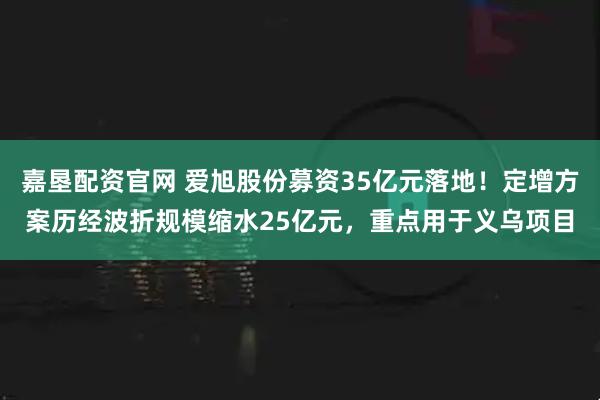 嘉垦配资官网 爱旭股份募资35亿元落地！定增方案历经波折规模缩水25亿元，重点用于义乌项目