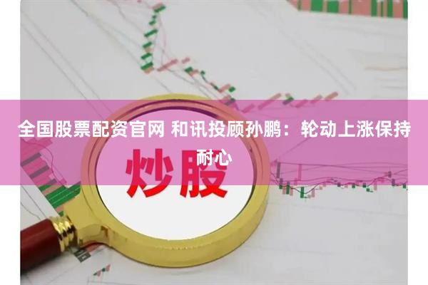 全国股票配资官网 和讯投顾孙鹏:轮动上涨保持耐心