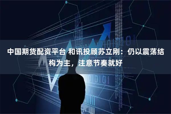 中国期货配资平台 和讯投顾苏立刚：仍以震荡结构为主，注意节奏就好