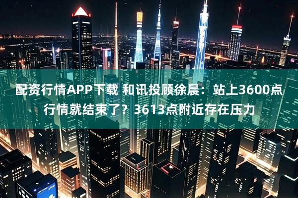 配资行情APP下载 和讯投顾徐晨：站上3600点行情就结束了？3613点附近存在压力
