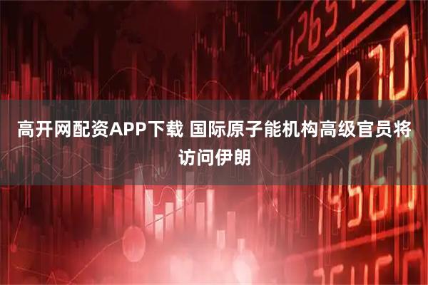 高开网配资APP下载 国际原子能机构高级官员将访问伊朗