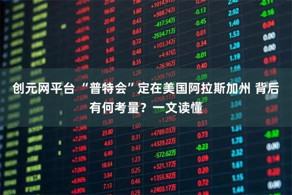 创元网平台 “普特会”定在美国阿拉斯加州 背后有何考量？一文读懂