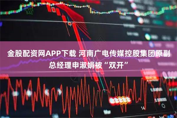 金股配资网APP下载 河南广电传媒控股集团原副总经理申淑娟被“双开”