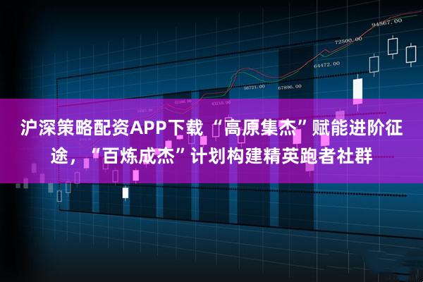 沪深策略配资APP下载 “高原集杰”赋能进阶征途，“百炼成杰”计划构建精英跑者社群