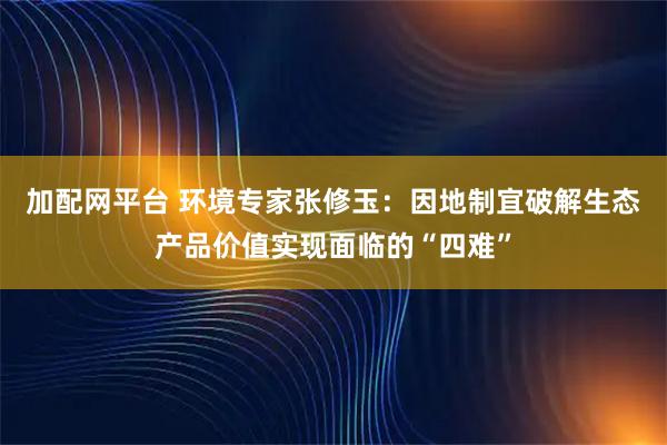 加配网平台 环境专家张修玉：因地制宜破解生态产品价值实现面临的“四难”