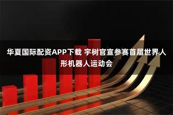 华夏国际配资APP下载 宇树官宣参赛首届世界人形机器人运动会