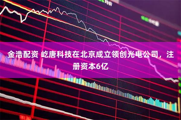 金浩配资 屹唐科技在北京成立领创光电公司，注册资本6亿