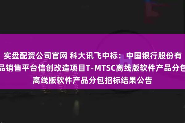 实盘配资公司官网 科大讯飞中标：中国银行股份有限公司投资产品销售平台信创改造项目T-MTSC离线版软件产品分包招标结果公告