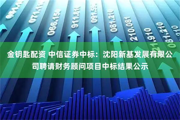 金钥匙配资 中信证券中标:沈阳新基发展有限公司聘请财务顾问项目中标结果公示