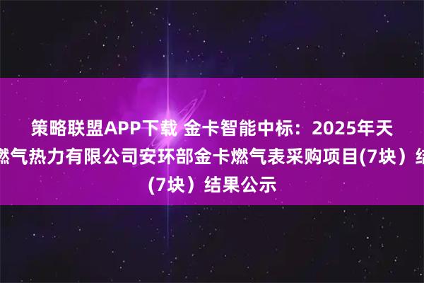 策略联盟APP下载 金卡智能中标:2025年天津津燃燃气热力有限公司安环部金卡燃气表采购项目(7块)结果公示