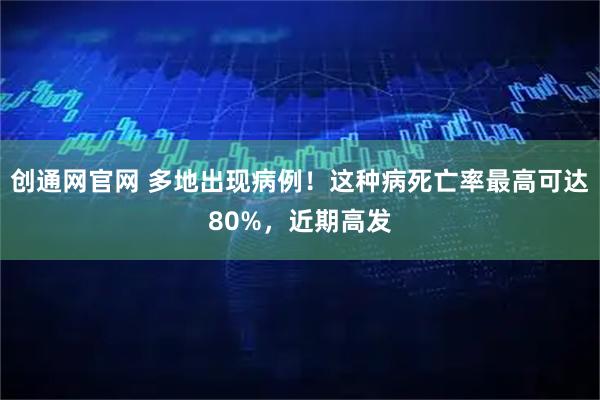 创通网官网 多地出现病例！这种病死亡率最高可达80%，近期高发